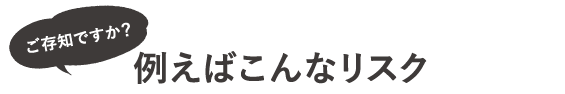 ご存知ですか？例えばこんなリスク