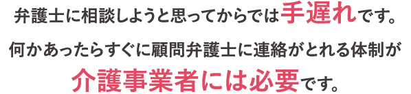 弁護士に相談しようと思ってからでは手遅れです。何かあったらすぐに顧問弁護士に連絡がとれる体制が介護事業者には必要です。